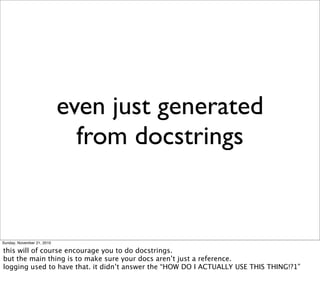 even just generated
                              from docstrings


Sunday, November 21, 2010

this will of course encourage you to do docstrings.
but the main thing is to make sure your docs aren’t just a reference.
logging used to have that. it didn’t answer the “HOW DO I ACTUALLY USE THIS THING!?1”
 