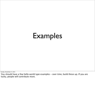Examples



Sunday, November 21, 2010

You should have a few hello world type examples - over time, build these up. If you are
lucky, people will contribute more.
 