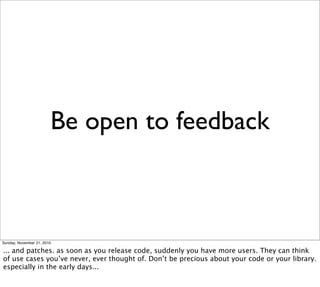 Be open to feedback



Sunday, November 21, 2010

... and patches. as soon as you release code, suddenly you have more users. They can think
of use cases you’ve never, ever thought of. Don’t be precious about your code or your library.
especially in the early days...
 