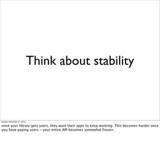 Think about stability



Sunday, November 21, 2010

once your library gets users, they want their apps to keep working. This becomes harder once
you have paying users - your entire API becomes somewhat frozen.
 