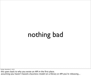 nothing bad



Sunday, November 21, 2010

this goes back to why you wrote an API in the ﬁrst place.
assuming you haven’t based a business model on a library or API you’re releasing...
 