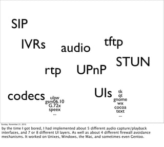 SIP
                   IVRs audio  tftp
                                  STUN
                       rtp UPnP
      codecs                   ulaw
                            gsm06.10
                                                       UIs           tk
                                                                     qt
                                                                   gnome
                              G.72x                                  wx
                              speex                                cocoa
                                ...                                 text
                                                                     ...
Sunday, November 21, 2010

by the time I got bored, I had implemented about 5 different audio capture/playback
interfaces, and 7 or 8 different UI layers. As well as about 4 different ﬁrewall avoidance
mechanisms. It worked on Unixes, Windows, the Mac, and sometimes even Gentoo.
 