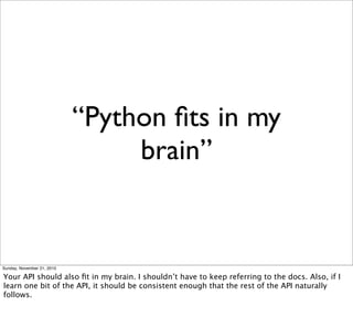 “Python ﬁts in my
                                 brain”


Sunday, November 21, 2010

Your API should also ﬁt in my brain. I shouldn’t have to keep referring to the docs. Also, if I
learn one bit of the API, it should be consistent enough that the rest of the API naturally
follows.
 