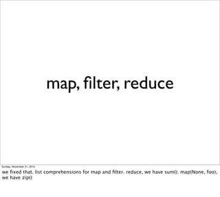 map, ﬁlter, reduce



Sunday, November 21, 2010

we ﬁxed that. list comprehensions for map and ﬁlter. reduce, we have sum(). map(None, foo),
we have zip()
 