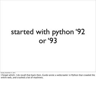 started with python ‘92
                          or ‘93


Sunday, November 21, 2010

I forget which. I do recall that back then, Guido wrote a webcrawler in Python that crawled the
entire web, and crashed a lot of machines.
 