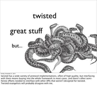 twisted
                great stuff
                  but...




Sunday, November 21, 2010

twisted has a wide variety of protocol implementations, often of high quality. but interfacing
with them means buying into the whole framework in most cases. and there’s often semi-
heroic efforts needed to interface with other APIs that weren’t designed for twisted.
Twisted evangelists will probably disagree with me.
 