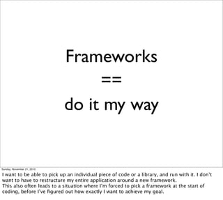 Frameworks
                                 ==
                            do it my way


Sunday, November 21, 2010

I want to be able to pick up an individual piece of code or a library, and run with it. I don’t
want to have to restructure my entire application around a new framework.
This also often leads to a situation where I’m forced to pick a framework at the start of
coding, before I’ve ﬁgured out how exactly I want to achieve my goal.
 