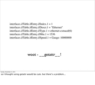 interfaces.ifTable.ifEntry.ifIndex.1 = 1
               interfaces.ifTable.ifEntry.ifDescr.1 = "Ethernet"
               interfaces.ifTable.ifEntry.ifType.1 = ethernet-csmacd(6)
               interfaces.ifTable.ifEntry.ifMtu.1 = 1536
               interfaces.ifTable.ifEntry.ifSpeed.1 = Gauge: 10000000




                               woot - __getattr__!



Sunday, November 21, 2010

so I thought using getattr would be cute. but there’s a problem...
 