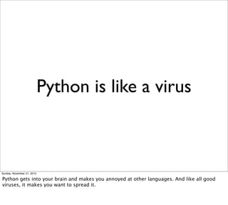 Python is like a virus



Sunday, November 21, 2010

Python gets into your brain and makes you annoyed at other languages. And like all good
viruses, it makes you want to spread it.
 