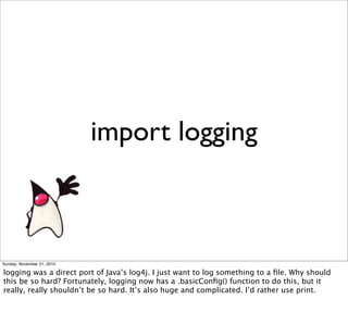import logging



Sunday, November 21, 2010

logging was a direct port of Java’s log4j. I just want to log something to a ﬁle. Why should
this be so hard? Fortunately, logging now has a .basicConﬁg() function to do this, but it
really, really shouldn’t be so hard. It’s also huge and complicated. I’d rather use print.
 