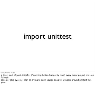 import unittest



Sunday, November 21, 2010

a direct port of junit, initially. it’s getting better. but pretty much every major project ends up
ﬁxing it.
consider also py.test. I plan on trying to open source google’s wrapper around unittest this
year.
 