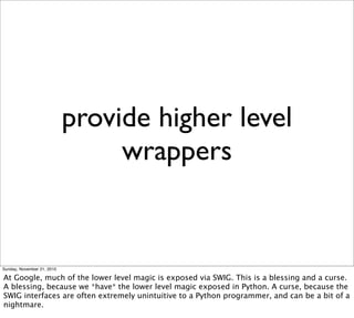 provide higher level
                                 wrappers


Sunday, November 21, 2010

At Google, much of the lower level magic is exposed via SWIG. This is a blessing and a curse.
A blessing, because we *have* the lower level magic exposed in Python. A curse, because the
SWIG interfaces are often extremely unintuitive to a Python programmer, and can be a bit of a
nightmare.
 