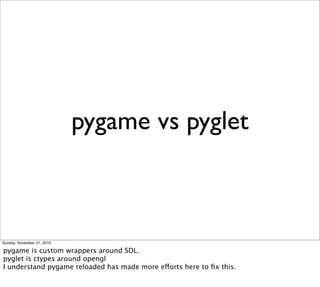 pygame vs pyglet



Sunday, November 21, 2010

pygame is custom wrappers around SDL.
pyglet is ctypes around opengl
I understand pygame reloaded has made more efforts here to ﬁx this.
 
