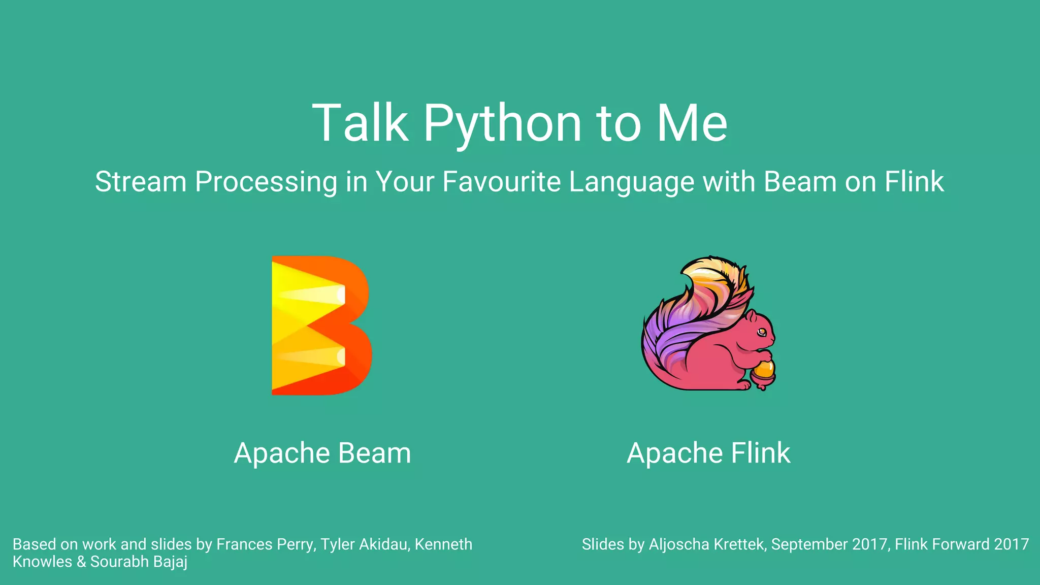 Talk Python to Me
Stream Processing in Your Favourite Language with Beam on Flink
Apache Beam
Slides by Aljoscha Krettek, September 2017, Flink Forward 2017
Apache Flink
Based on work and slides by Frances Perry, Tyler Akidau, Kenneth
Knowles & Sourabh Bajaj
 