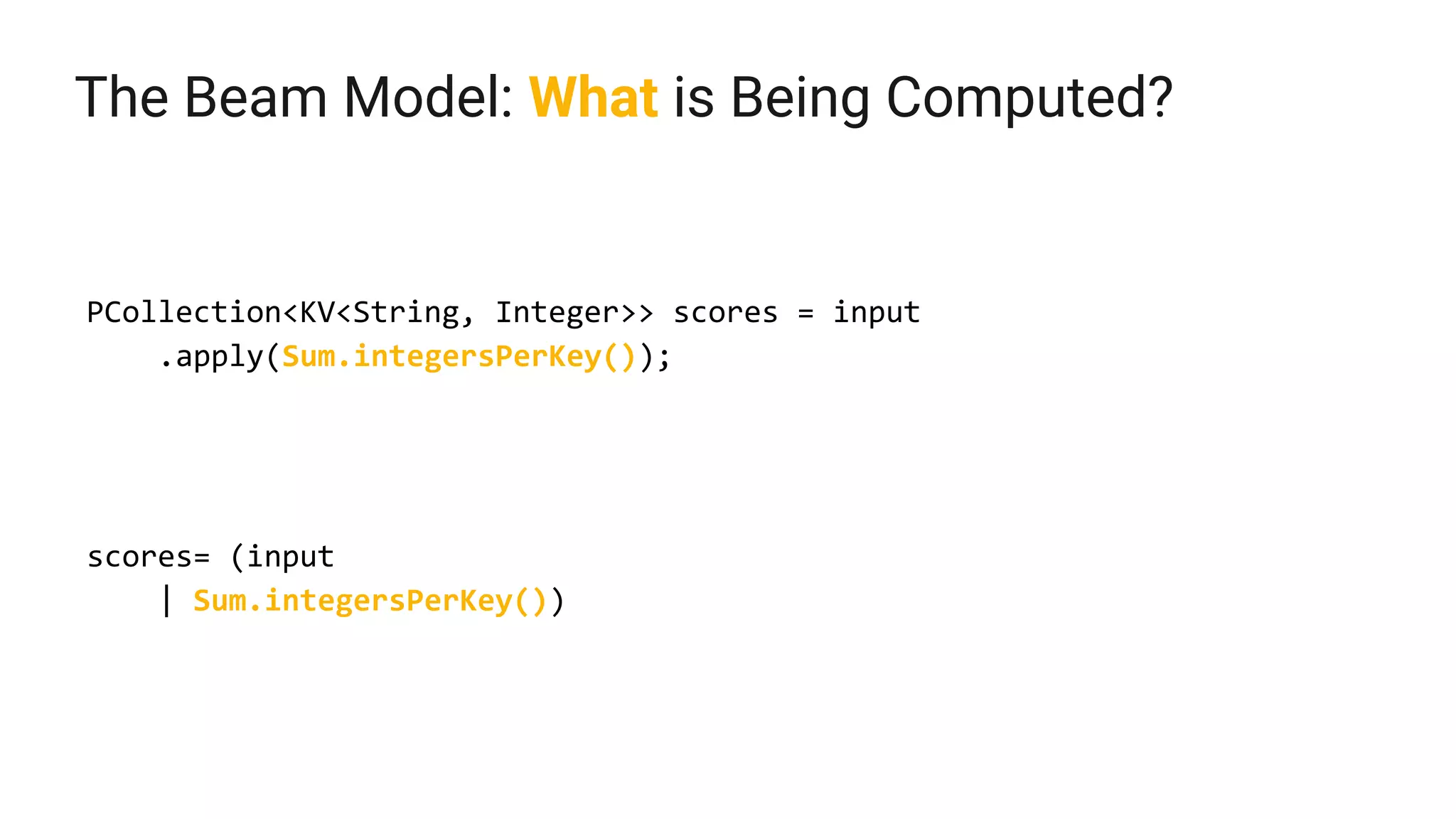 The Beam Model: What is Being Computed?
PCollection<KV<String, Integer>> scores = input
.apply(Sum.integersPerKey());
scores= (input
| Sum.integersPerKey())
 
