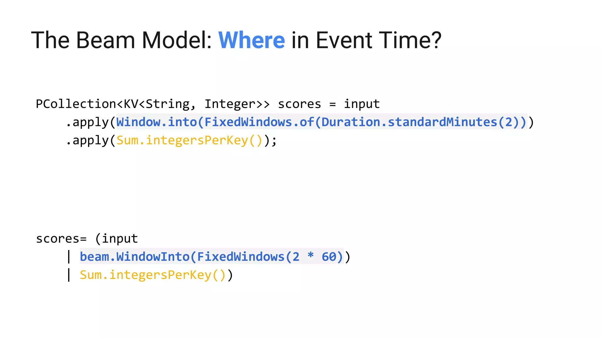 The Beam Model: Where in Event Time?
PCollection<KV<String, Integer>> scores = input
.apply(Window.into(FixedWindows.of(Duration.standardMinutes(2)))
.apply(Sum.integersPerKey());
scores= (input
| beam.WindowInto(FixedWindows(2 * 60))
| Sum.integersPerKey())
 