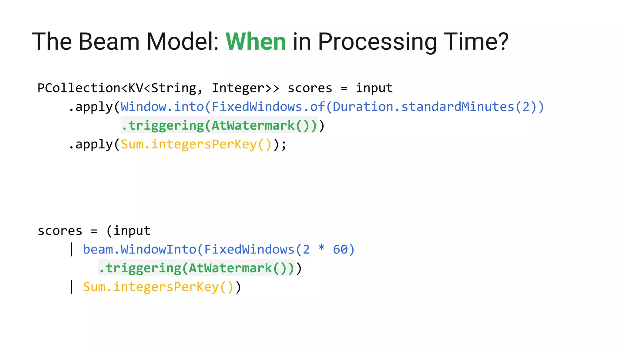 The Beam Model: When in Processing Time?
PCollection<KV<String, Integer>> scores = input
.apply(Window.into(FixedWindows.of(Duration.standardMinutes(2))
.triggering(AtWatermark()))
.apply(Sum.integersPerKey());
scores = (input
| beam.WindowInto(FixedWindows(2 * 60)
.triggering(AtWatermark()))
| Sum.integersPerKey())
 
