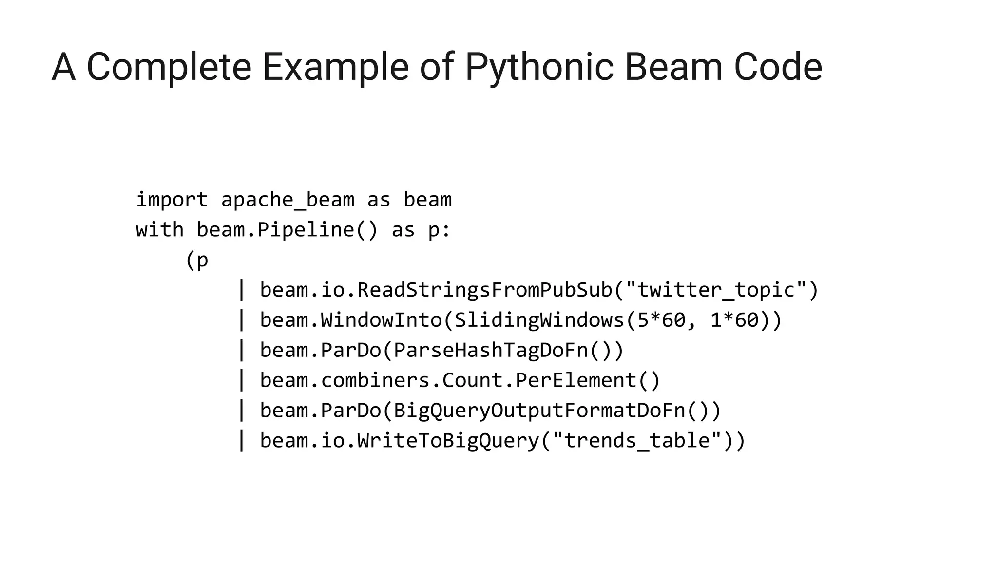 A Complete Example of Pythonic Beam Code
import apache_beam as beam
with beam.Pipeline() as p:
(p
| beam.io.ReadStringsFromPubSub("twitter_topic")
| beam.WindowInto(SlidingWindows(5*60, 1*60))
| beam.ParDo(ParseHashTagDoFn())
| beam.combiners.Count.PerElement()
| beam.ParDo(BigQueryOutputFormatDoFn())
| beam.io.WriteToBigQuery("trends_table"))
 