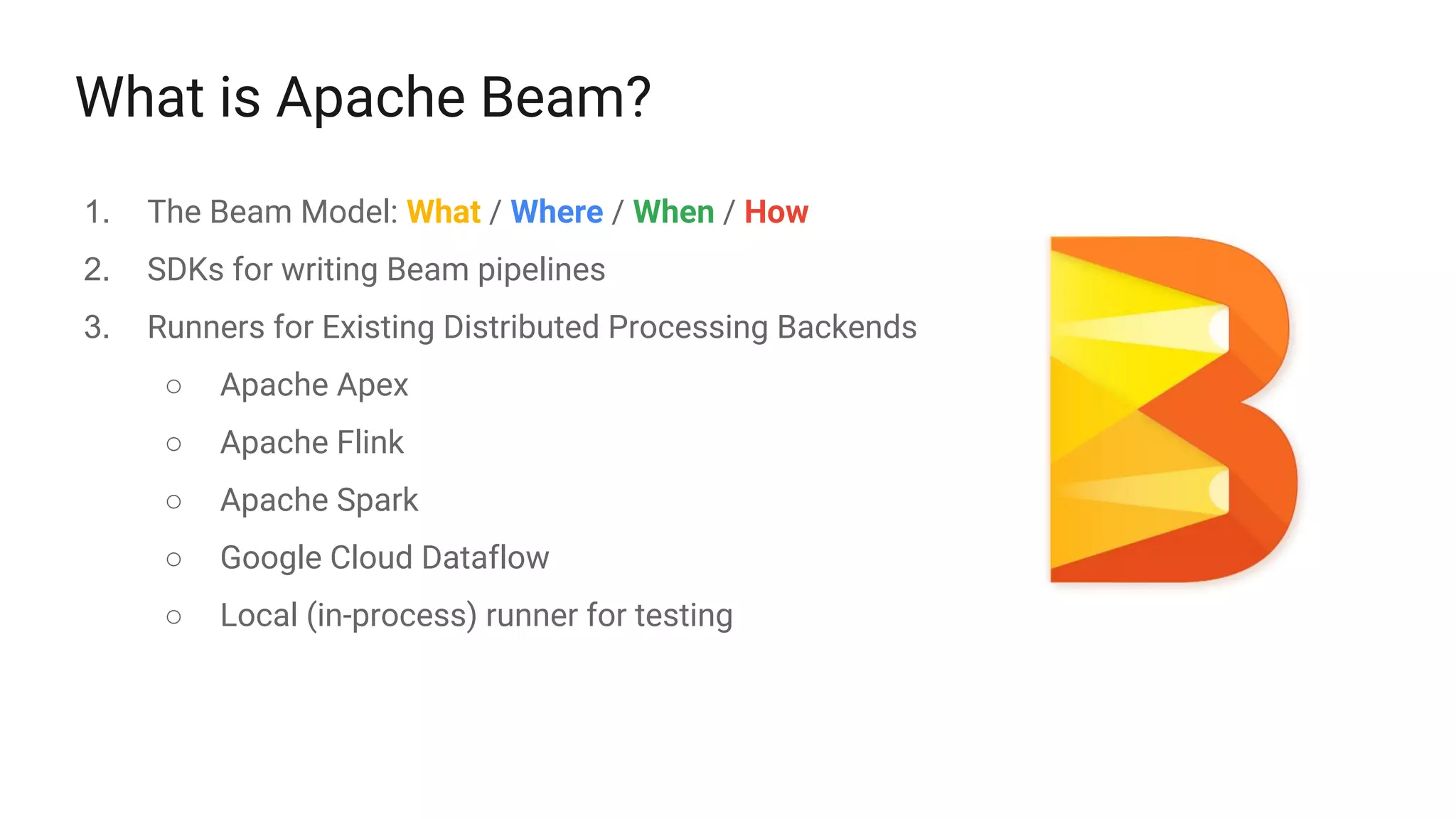 What is Apache Beam?
1. The Beam Model: What / Where / When / How
2. SDKs for writing Beam pipelines
3. Runners for Existing Distributed Processing Backends
○ Apache Apex
○ Apache Flink
○ Apache Spark
○ Google Cloud Dataflow
○ Local (in-process) runner for testing
 