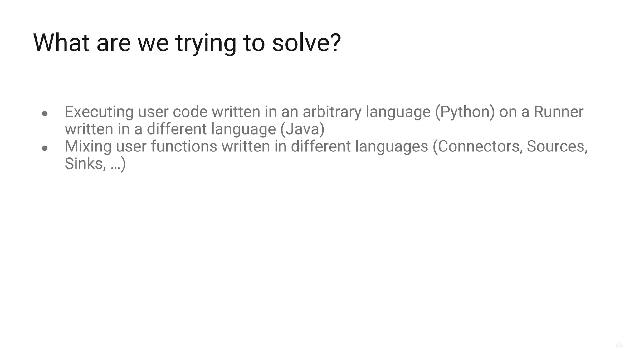 22
What are we trying to solve?
● Executing user code written in an arbitrary language (Python) on a Runner
written in a different language (Java)
● Mixing user functions written in different languages (Connectors, Sources,
Sinks, …)
 