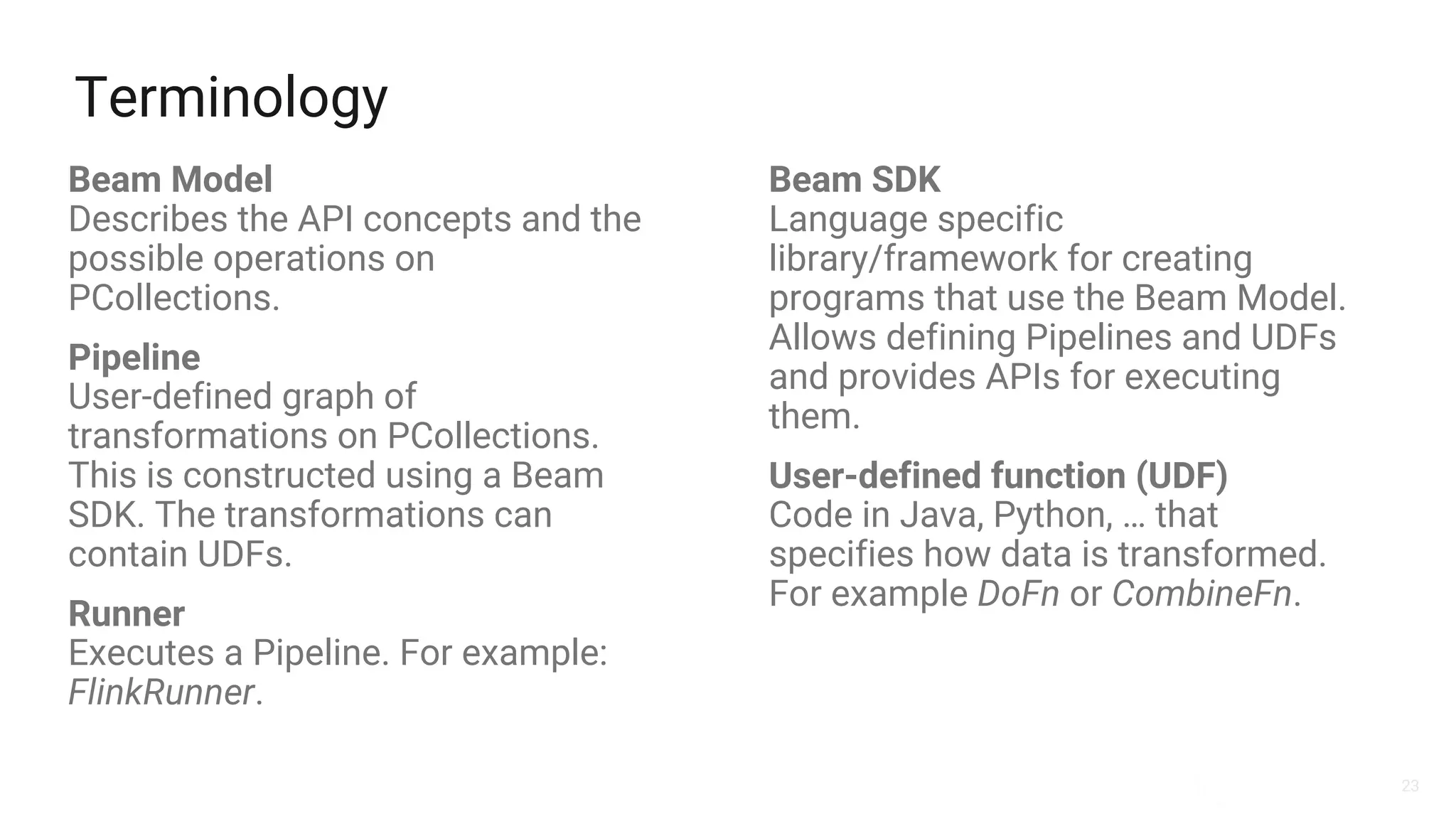 23
Terminology
Beam Model
Describes the API concepts and the
possible operations on
PCollections.
Pipeline
User-defined graph of
transformations on PCollections.
This is constructed using a Beam
SDK. The transformations can
contain UDFs.
Runner
Executes a Pipeline. For example:
FlinkRunner.
Beam SDK
Language specific
library/framework for creating
programs that use the Beam Model.
Allows defining Pipelines and UDFs
and provides APIs for executing
them.
User-defined function (UDF)
Code in Java, Python, … that
specifies how data is transformed.
For example DoFn or CombineFn.
 