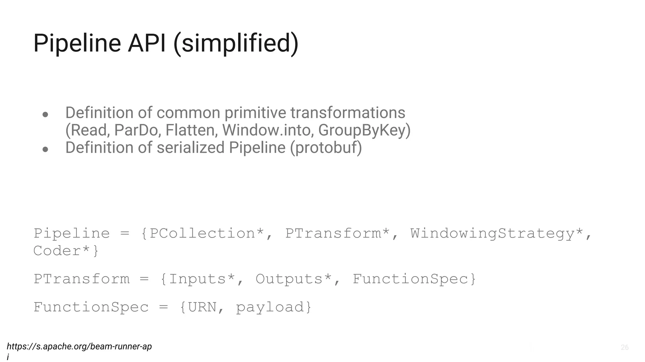 26
Pipeline API (simplified)
● Definition of common primitive transformations
(Read, ParDo, Flatten, Window.into, GroupByKey)
● Definition of serialized Pipeline (protobuf)
https://s.apache.org/beam-runner-ap
i
Pipeline = {PCollection*, PTransform*, WindowingStrategy*,
Coder*}
PTransform = {Inputs*, Outputs*, FunctionSpec}
FunctionSpec = {URN, payload}
 