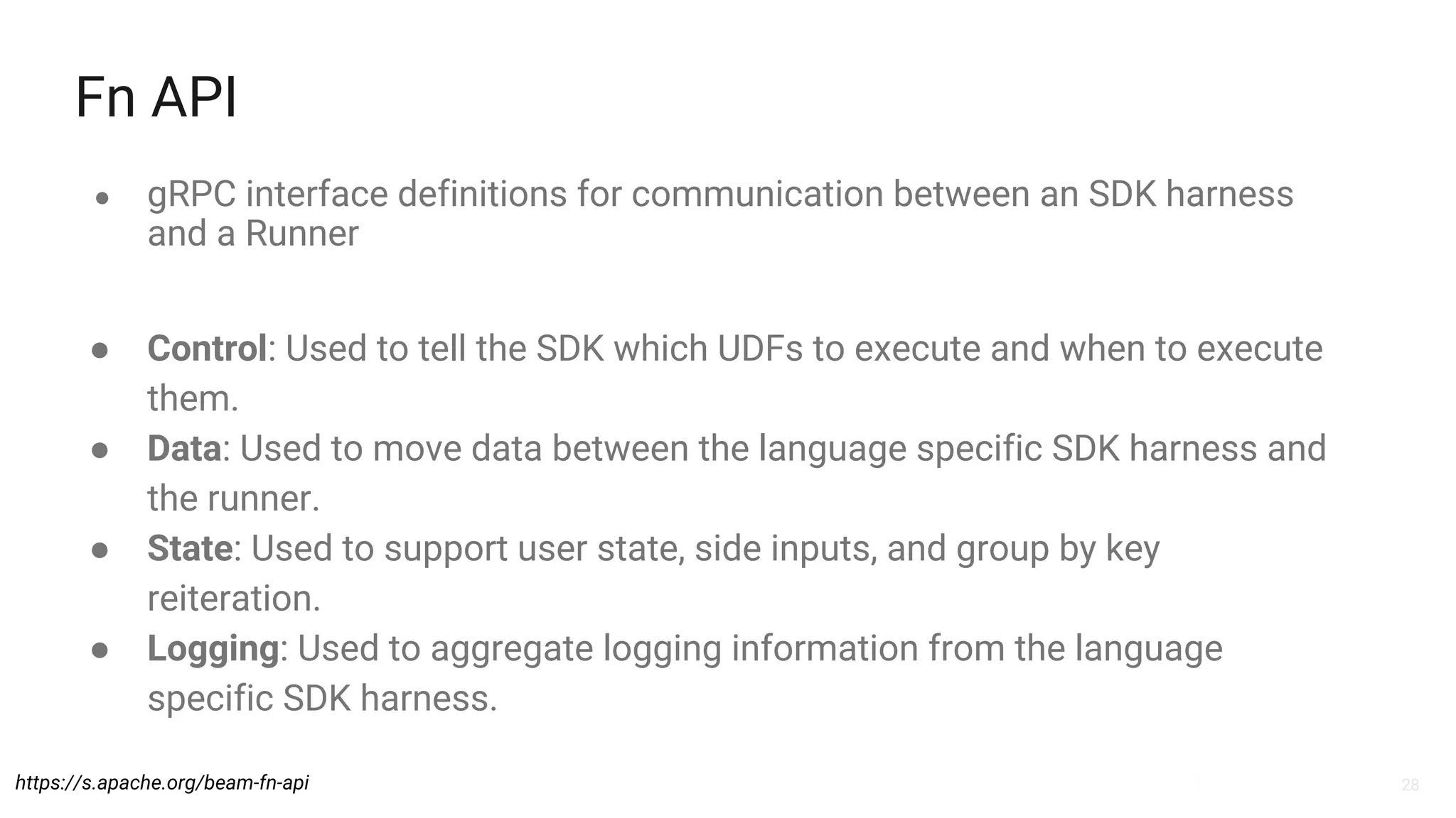 28
Fn API
● gRPC interface definitions for communication between an SDK harness
and a Runner
https://s.apache.org/beam-fn-api
● Control: Used to tell the SDK which UDFs to execute and when to execute
them.
● Data: Used to move data between the language specific SDK harness and
the runner.
● State: Used to support user state, side inputs, and group by key
reiteration.
● Logging: Used to aggregate logging information from the language
specific SDK harness.
 