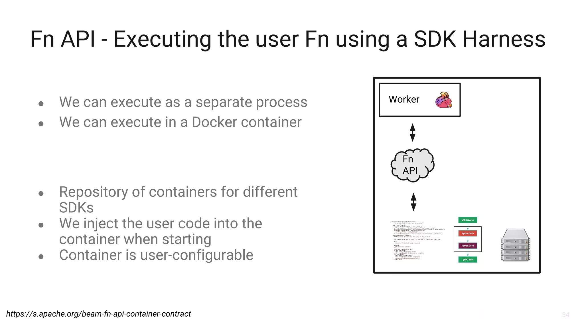34
Fn API - Executing the user Fn using a SDK Harness
● We can execute as a separate process
● We can execute in a Docker container
Worker
Fn
API
https://s.apache.org/beam-fn-api-container-contract
● Repository of containers for different
SDKs
● We inject the user code into the
container when starting
● Container is user-configurable
 