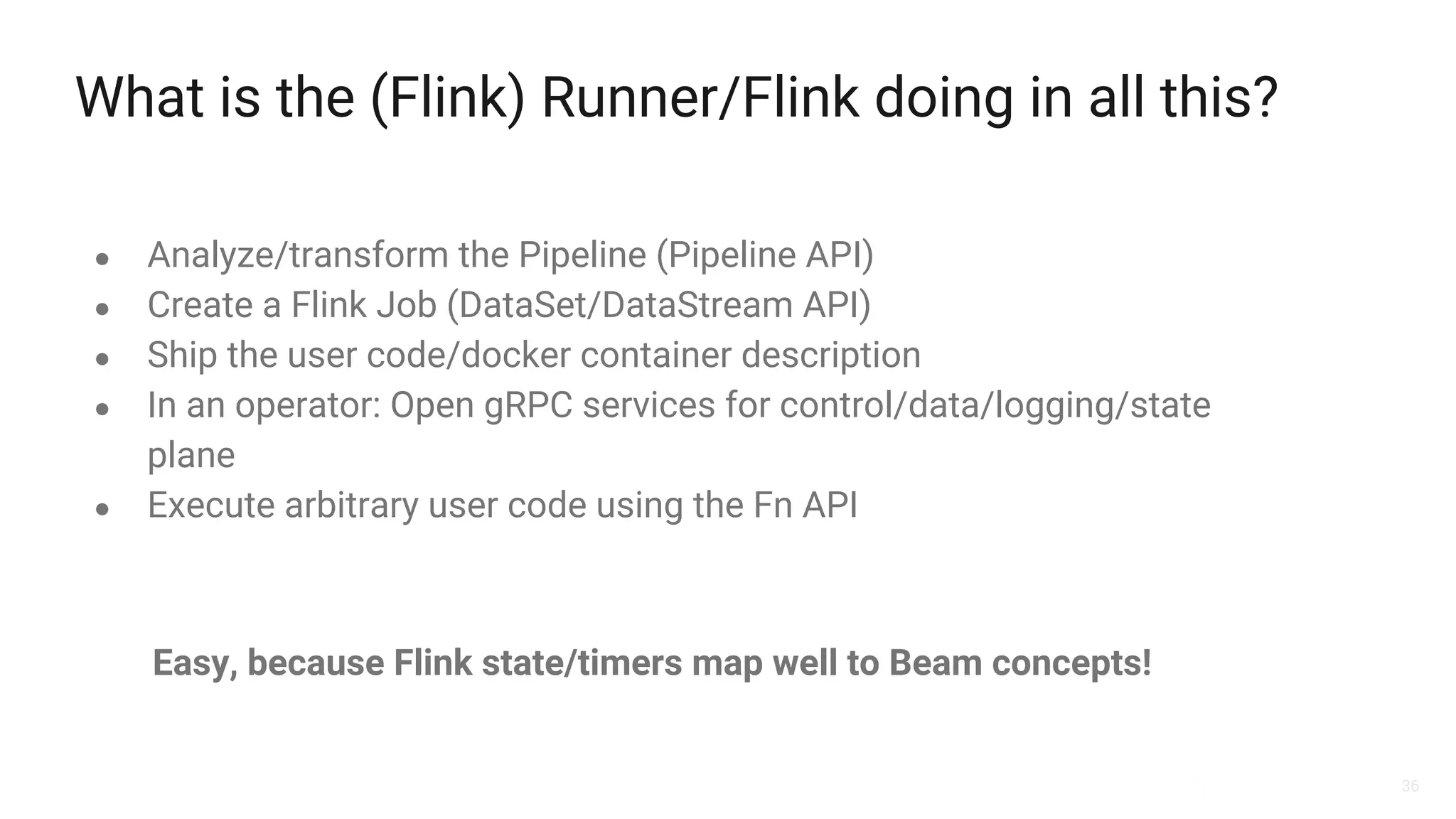36
What is the (Flink) Runner/Flink doing in all this?
● Analyze/transform the Pipeline (Pipeline API)
● Create a Flink Job (DataSet/DataStream API)
● Ship the user code/docker container description
● In an operator: Open gRPC services for control/data/logging/state
plane
● Execute arbitrary user code using the Fn API
Easy, because Flink state/timers map well to Beam concepts!
 