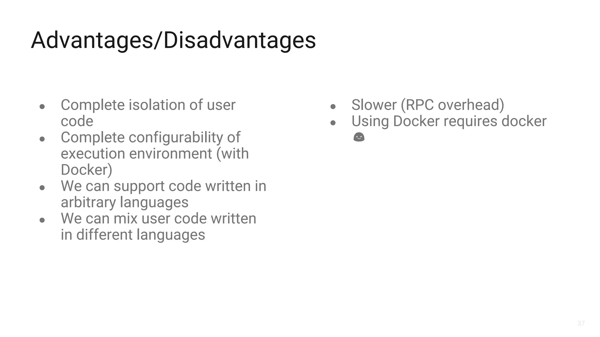 37
Advantages/Disadvantages
● Complete isolation of user
code
● Complete configurability of
execution environment (with
Docker)
● We can support code written in
arbitrary languages
● We can mix user code written
in different languages
● Slower (RPC overhead)
● Using Docker requires docker
 