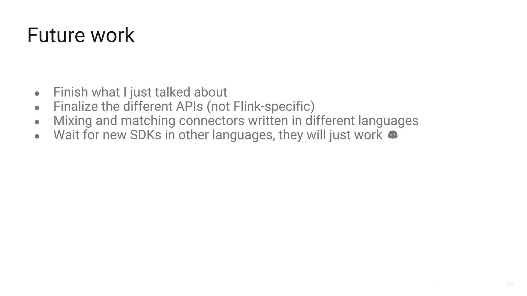 39
Future work
● Finish what I just talked about
● Finalize the different APIs (not Flink-specific)
● Mixing and matching connectors written in different languages
● Wait for new SDKs in other languages, they will just work
 