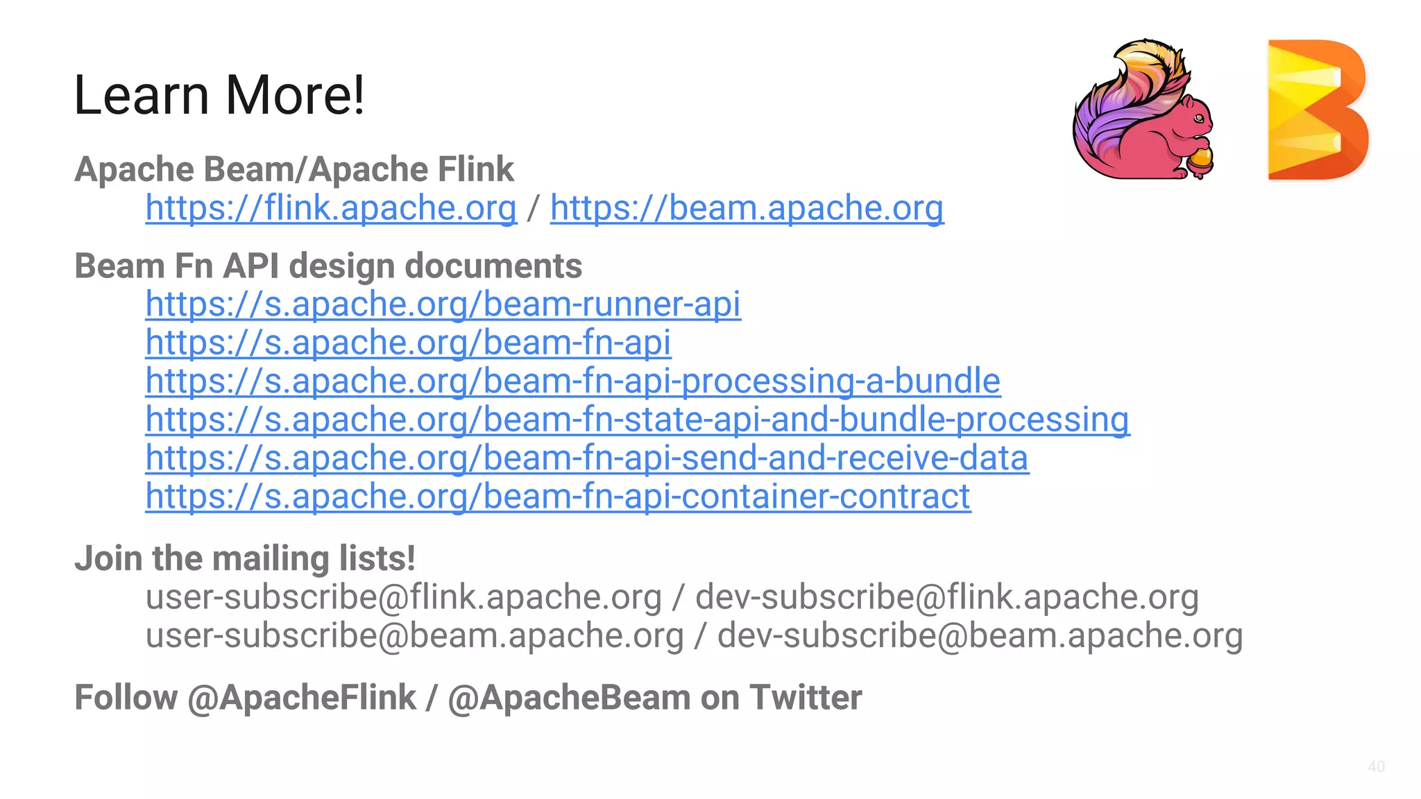 40
Learn More!
Apache Beam/Apache Flink
https://flink.apache.org / https://beam.apache.org
Beam Fn API design documents
https://s.apache.org/beam-runner-api
https://s.apache.org/beam-fn-api
https://s.apache.org/beam-fn-api-processing-a-bundle
https://s.apache.org/beam-fn-state-api-and-bundle-processing
https://s.apache.org/beam-fn-api-send-and-receive-data
https://s.apache.org/beam-fn-api-container-contract
Join the mailing lists!
user-subscribe@flink.apache.org / dev-subscribe@flink.apache.org
user-subscribe@beam.apache.org / dev-subscribe@beam.apache.org
Follow @ApacheFlink / @ApacheBeam on Twitter
 