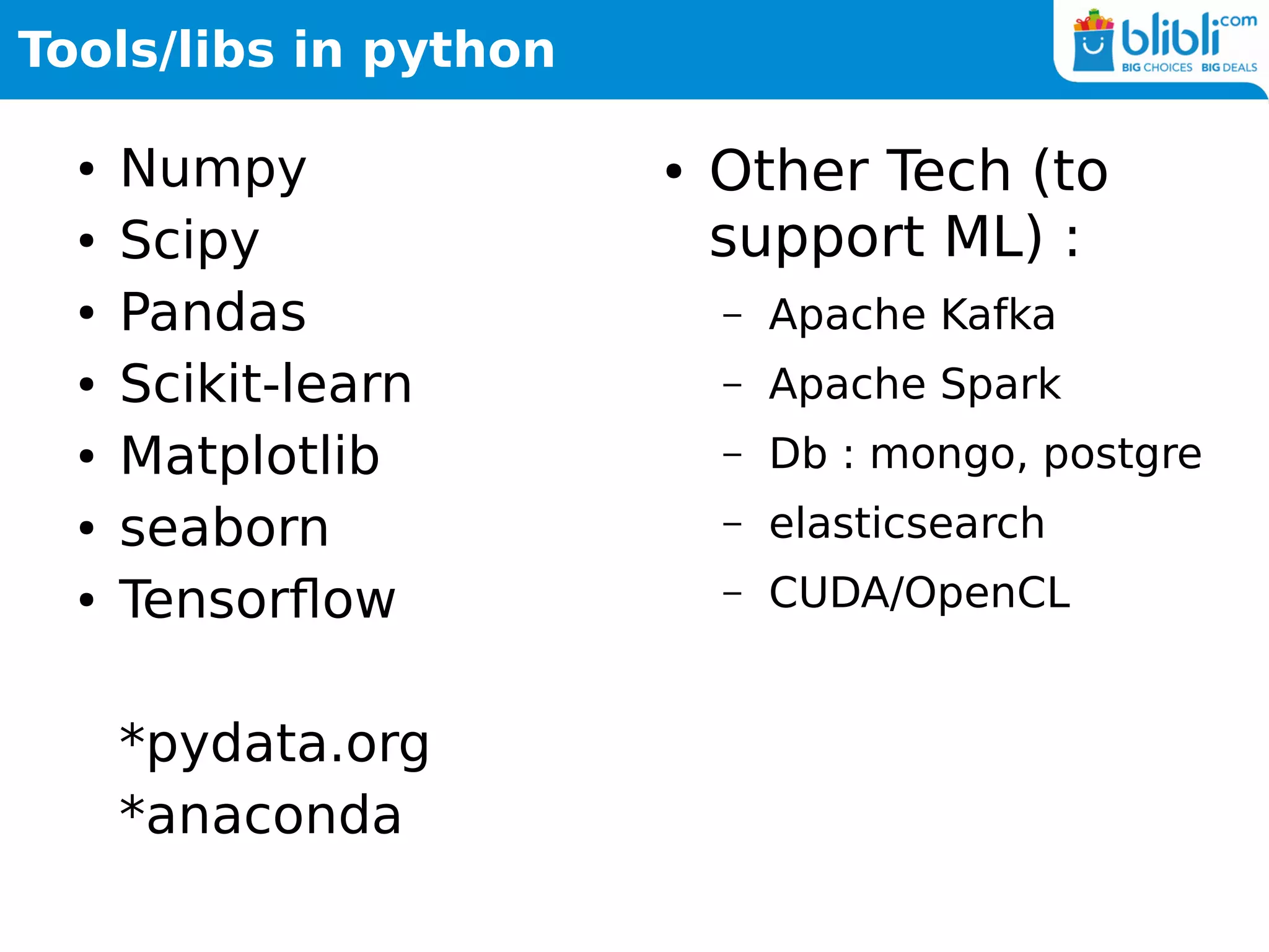 Tools/libs in python
● Numpy
● Scipy
● Pandas
● Scikit-learn
● Matplotlib
● seaborn
● Tensorflow
*pydata.org
*anaconda
● Other Tech (to
support ML) :
– Apache Kafka
– Apache Spark
– Db : mongo, postgre
– elasticsearch
– CUDA/OpenCL
 