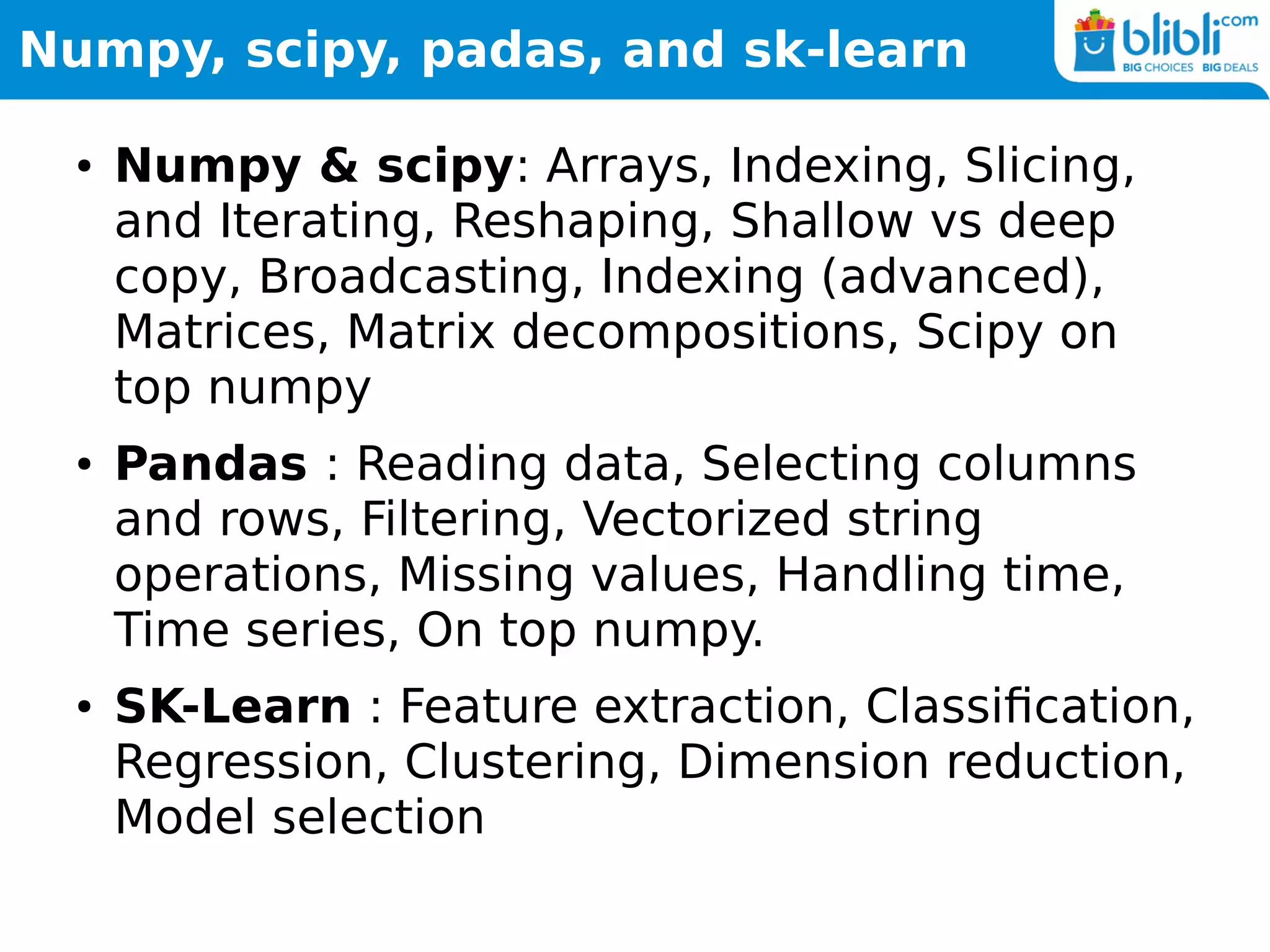 Numpy, scipy, padas, and sk-learn
● Numpy & scipy: Arrays, Indexing, Slicing,
and Iterating, Reshaping, Shallow vs deep
copy, Broadcasting, Indexing (advanced),
Matrices, Matrix decompositions, Scipy on
top numpy
● Pandas : Reading data, Selecting columns
and rows, Filtering, Vectorized string
operations, Missing values, Handling time,
Time series, On top numpy.
● SK-Learn : Feature extraction, Classification,
Regression, Clustering, Dimension reduction,
Model selection
 