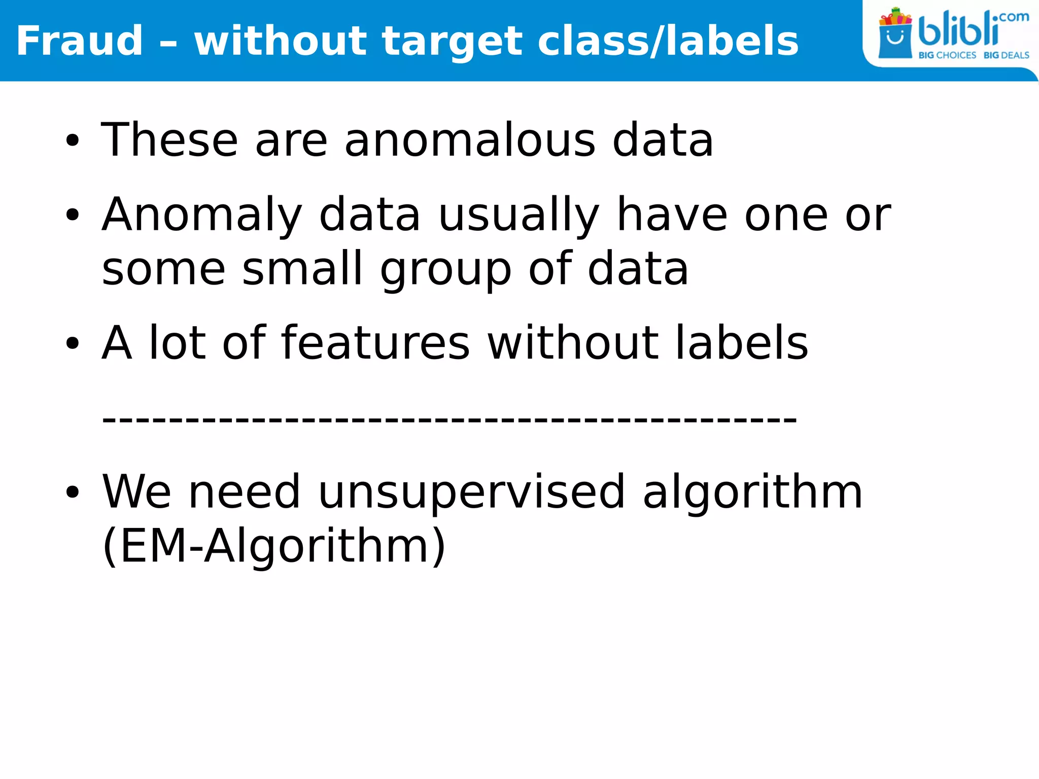 Fraud – without target class/labels
● These are anomalous data
● Anomaly data usually have one or
some small group of data
● A lot of features without labels
------------------------------------------
● We need unsupervised algorithm
(EM-Algorithm)
 