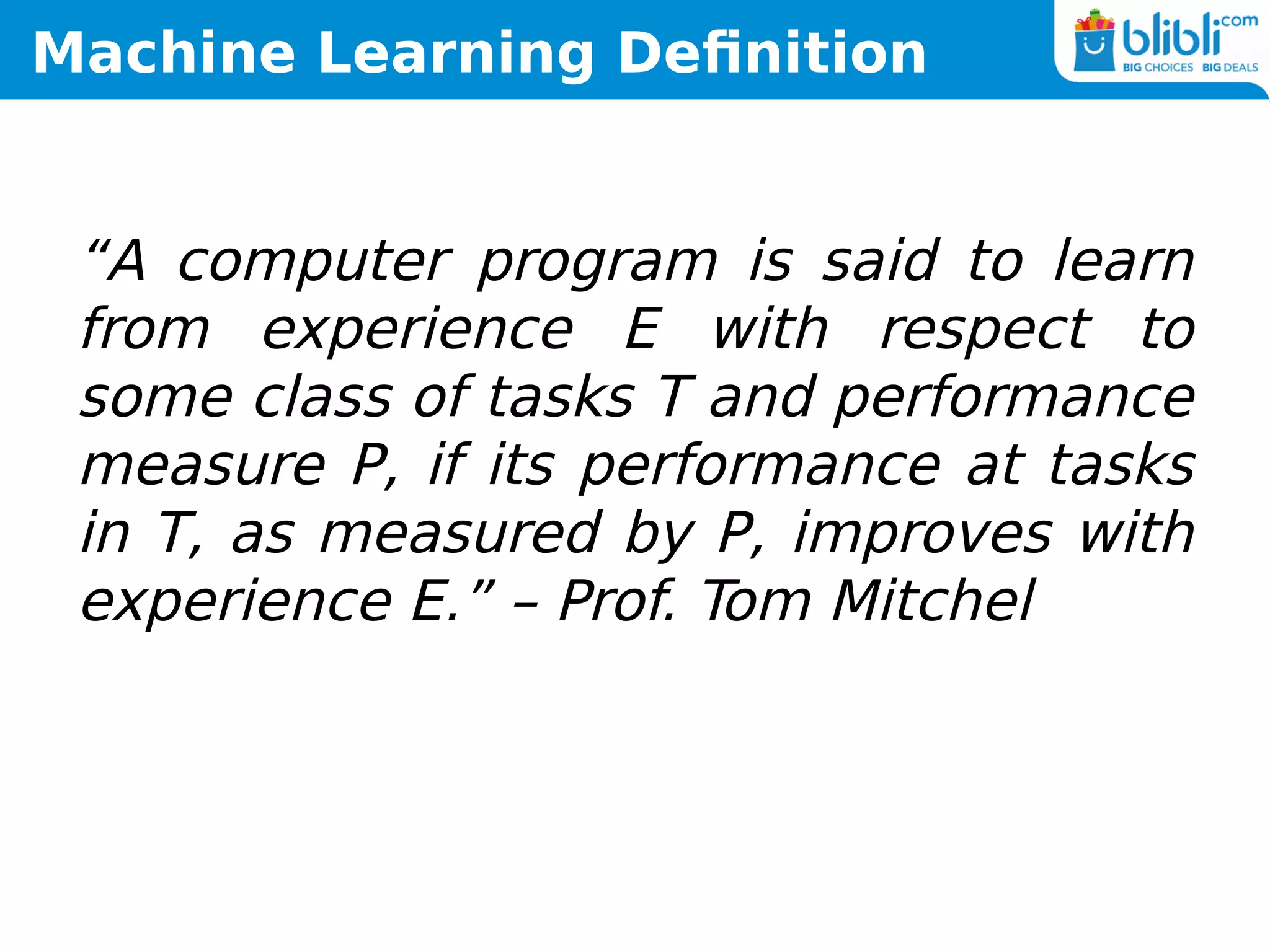 Machine Learning Definition
“A computer program is said to learn
from experience E with respect to
some class of tasks T and performance
measure P, if its performance at tasks
in T, as measured by P, improves with
experience E.” – Prof. Tom Mitchel
 