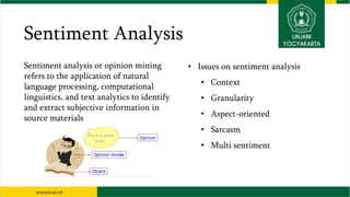 Sentiment Analysis
Sentiment analysis or opinion mining
refers to the application of natural
language processing, computational
linguistics, and text analytics to identify
and extract subjective information in
source materials
• Issues on sentiment analysis
• Context
• Granularity
• Aspect-oriented
• Sarcasm
• Multi sentiment
 