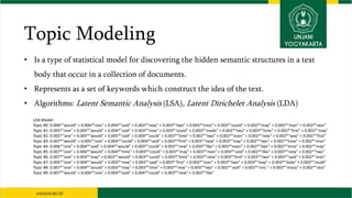 Topic Modeling
• Is a type of statistical model for discovering the hidden semantic structures in a text
body that occur in a collection of documents.
• Represents as a set of keywords which construct the idea of the text.
• Algorithms: Latent Semantic Analysis (LSA), Latent Dirichelet Analysis (LDA)
LDA Model:
Topic #0: 0.006*"would" + 0.006*"one" + 0.004*"said" + 0.003*"new" + 0.003*"two" + 0.003*"time" + 0.003*"could" + 0.002*"may" + 0.002*"man" + 0.002*"also"
Topic #1: 0.005*"one" + 0.005*"would" + 0.004*"said" + 0.003*"new" + 0.003*"could" + 0.003*"made" + 0.003*"two" + 0.003*"time" + 0.002*"first" + 0.002*"may"
Topic #2: 0.005*"one" + 0.005*"would" + 0.005*"said" + 0.004*"could" + 0.003*"time" + 0.002*"two" + 0.002*"even" + 0.002*"new" + 0.002*"way" + 0.002*"first"
Topic #3: 0.007*"would" + 0.005*"one" + 0.004*"could" + 0.004*"said" + 0.003*"first" + 0.003*"new" + 0.003*"may" + 0.002*"two" + 0.002*"time" + 0.002*"man"
Topic #4: 0.006*"one" + 0.004*"said" + 0.004*"would" + 0.003*"could" + 0.003*"new" + 0.003*"like" + 0.003*"even" + 0.002*"two" + 0.002*"time" + 0.002*"may"
Topic #5: 0.007*"one" + 0.006*"would" + 0.004*"time" + 0.003*"could" + 0.003*"may" + 0.003*"man" + 0.003*"said" + 0.002*"like" + 0.002*"new" + 0.002*"two"
Topic #6: 0.007*"one" + 0.003*"may" + 0.003*"would" + 0.003*"could" + 0.003*"time" + 0.003*"new" + 0.003*"first" + 0.003*"two" + 0.003*"said" + 0.002*"man"
Topic #7: 0.005*"one" + 0.004*"would" + 0.003*"new" + 0.003*"said" + 0.003*"first" + 0.003*"man" + 0.003*"two" + 0.003*"may" + 0.003*"state" + 0.003*"could"
Topic #8: 0.007*"one" + 0.004*"would" + 0.003*"may" + 0.003*"time" + 0.003*"new" + 0.003*"two" + 0.002*"said" + 0.002*"mrs." + 0.002*"many" + 0.002*"also"
Topic #9: 0.007*"would" + 0.006*"one" + 0.004*"said" + 0.004*"could" + 0.003*"new" + 0.003*"like"
 