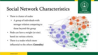 Social Network Characteristics
• There is cluster of nodes
• A group of individuals with
stronger relation comparing to
those beyond the group
• Node can have a weight (or size)
based on various criteria.
• There is a nodes which more
influential to the others (Centrality)
 