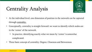Centrality Analysis
• At the individual level, one dimension of position in the network can be captured
through centrality.
• Conceptually, centrality is straight forward: we want to identify which nodes are
in the ‘center’ of the network.
• In practice, identifying exactly what we mean by ‘center’ is somewhat
complicated.
• Three basic concept of centrality: Degree, Closeness and Betweeness
 