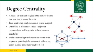 Degree Centrality
• A node’s (in-) or (out-)degree is the number of links
that lead into or out of the node
• In an undirected graph they are of course identical
• Often used as measure of a node’s degree of
connectedness and hence also influence and/or
popularity
• Useful in assessing which nodes are central with
respect to spreading information and influencing
others in their immediate ‘neighborhood’
 