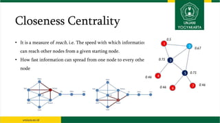 Closeness Centrality
• It is a measure of reach, i.e. The speed with which information
can reach other nodes from a given starting node.
• How fast information can spread from one node to every other
node
 