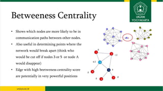 Betweeness Centrality
• Shows which nodes are more likely to be in
communication paths between other nodes.
• Also useful in determining points where the
network would break apart (think who
would be cut off if nodes 3 or 5 or node A
would disappear)
• Edge with high beetweness centrality score
are potentially in very powerful positions
 