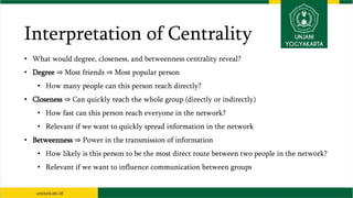 Interpretation of Centrality
• What would degree, closeness, and betweenness centrality reveal?
• Degree ⇒ Most friends ⇒ Most popular person
• How many people can this person reach directly?
• Closeness ⇒ Can quickly reach the whole group (directly or indirectly)
• How fast can this person reach everyone in the network?
• Relevant if we want to quickly spread information in the network
• Betweenness ⇒ Power in the transmission of information
• How likely is this person to be the most direct route between two people in the network?
• Relevant if we want to influence communication between groups
 