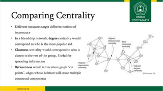 Comparing Centrality
• Different measures target different notions of
importance
• In a friendship network, degree centrality would
correspond to who is the most popular kid.
• Closeness centrality would correspond to who is
closest to the rest of the group,. Useful for
spreading information
• Betweenness would tell us about graph “cut
points”, edges whose deletion will cause multiple
connected components
 