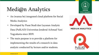 Medi@n Analytics
• An (wanna be) integrated cloud platform for Social
Media Analytics
• Developed by Pusat Studi dan Layanan Analytic
Data (PuSLAD) Universitas Jenderal Achmad Yani
Yogyakarta since 2019.
• The main purpose is to provide a platform for
implementing the results of a research in data
analytic conducted by lecture and/or students.
 