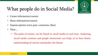 What people do in Social Media?
• Create information/content
• Share information/content
• Express opinion (own post, comments, likes)
• Thus....
• The pulse of society can be found in social media in real-time. Analyzing
social media contents and people interaction can helps us to have better
understanding of current and predict the future.
 