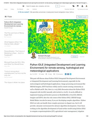 4/14/2016 Python IDLE (Integrated Development and Learning Environment) for remote sensing, hydrological and meteorological applications | Ramesh Dhungel | L…
https://www.linkedin.com/pulse/python­idle­integrated­development­learning­remote­sensing­dhungel?trk=prof­post 1/30
H­1B visa needed? ­ We specialize exclusively in employment based immigration visas. Call us.
Python IDLE (Integrated Development and Learning
Environment) for remote sensing, hydrological and
meteorological applications
Apr 14, 2016 87 views 0 Likes 0 Comments   
This post will discuss about Python IDLE (Integrated Development Environment
or Integrated Development and Learning Environment), especially for the
meteorological and hydrological applications. Image processing environment like
ERDAS Imagine, ENVI had been widely used in remote sensing community as
well as Matlab and R. But, there is a very little discussion about the Python IDLE
integrated with ArcGIS, basically with ArcScrit or ArcPy. It can be difficult to
implement looping and iterative process in ModelBuilder of ArcGIS, ERDAS
Imagine and ENVI, then the role comes of the Python IDLE. ERDAS Image
Model Maker can also be messy if you are developing complex algorithms. Python
IDLE not only can handle these complex processes in elegant way, but it will
provide a dynamic environment for advance algorithm development. I have been
working on the algorithm development of Land surface model using Python IDLE
to compute evapotranspiration (ET), agricultural water management, irrigation
Ramesh Dhungel
Water Resources, Remote Sensing and Land
Surface Modeler (LSM) (Ph.D. Civil Engineering)
Edit post View stats
Python IDLE (Integrated
Development and Learning
Environment) for remote…
sensing, hydrological andRamesh Dhungel
The Pros and Cons of Being
Super Rich
Ben Casnocha
What Happens When The
Internet Gets a Body?
John Battelle
Personification: The Future of
Marketing is Near…And It is
Facebook!?
David Yuan
Microsoft Sues the DOJ: Why
and What You Should Know
Greg Leffler
Trump is wrong about
unemployment, but he's not the
only one
Zachary Karabell
The Voyeur's Motel: the place
Pulse Publish a post
Home Profile My Network Jobs Interests Business Services Try Premium for free
 Advanced 
1
 Search for people, jobs, companies, and more...
 
