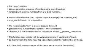 • The range() function
• We can generate a sequence of numbers using range() function.
• range(10) will generate numbers from 0 to 9 (10 numbers).
• We can also define the start, stop and step size as range(start, stop,step_size).
• step_size defaults to 1 if not provided.
• The range object is "lazy" in a sense because it doesn't
• generate every number that it "contains" when we create it.
• However, it is not an iterator since it supports in, len and __getitem__ operations.
• This function does not store all the values in memory; it would be inefficient.
• So it remembers the start, stop, step size and generates the next number on the go.
• To force this function to output all the items, we can use the function list().
 