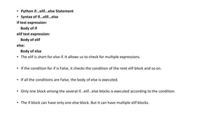 • Python if...elif...else Statement
• Syntax of if...elif...else
if test expression:
Body of if
elif test expression:
Body of elif
else:
Body of else
• The elif is short for else if. It allows us to check for multiple expressions.
• If the condition for if is False, it checks the condition of the next elif block and so on.
• If all the conditions are False, the body of else is executed.
• Only one block among the several if...elif...else blocks is executed according to the condition.
• The if block can have only one else block. But it can have multiple elif blocks.
 